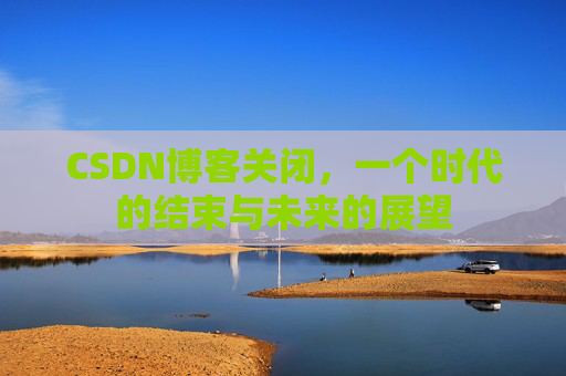 CSDN博客关闭，一个时代的结束与未来的展望